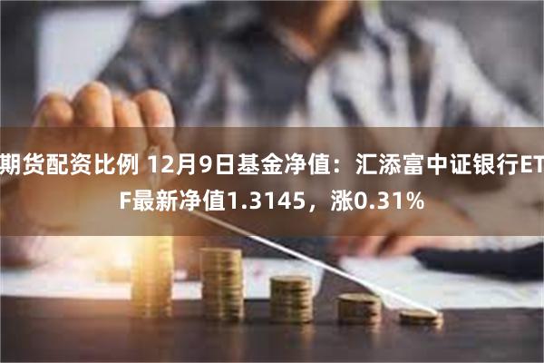 期货配资比例 12月9日基金净值：汇添富中证银行ETF最新净值1.3145，涨0.31%