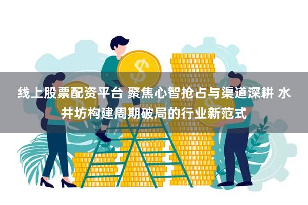线上股票配资平台 聚焦心智抢占与渠道深耕 水井坊构建周期破局的行业新范式