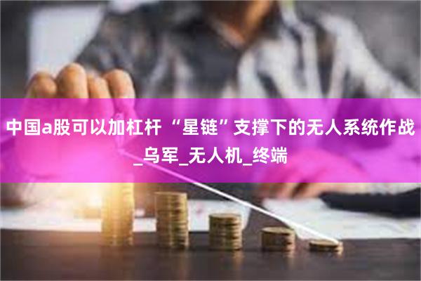 中国a股可以加杠杆 “星链”支撑下的无人系统作战_乌军_无人机_终端