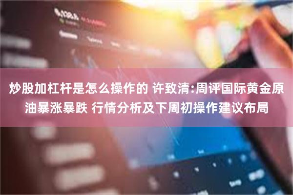 炒股加杠杆是怎么操作的 许致清:周评国际黄金原油暴涨暴跌 行情分析及下周初操作建议布局