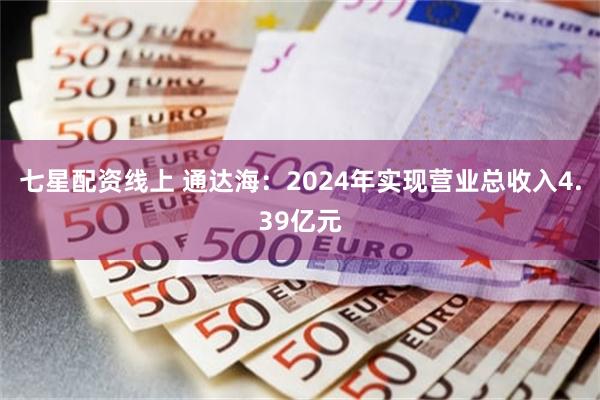 七星配资线上 通达海：2024年实现营业总收入4.39亿元