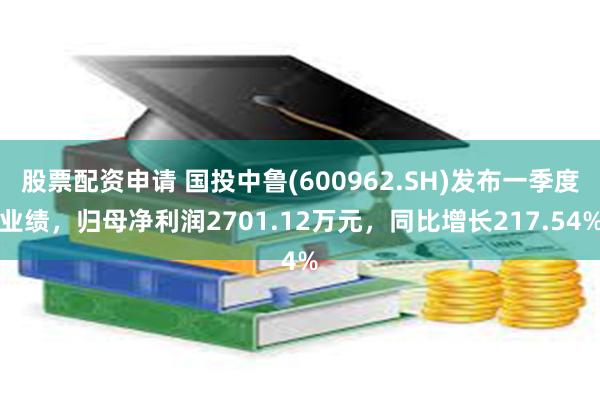 股票配资申请 国投中鲁(600962.SH)发布一季度业绩，归母净利润2701.12万元，同比增长217.54%