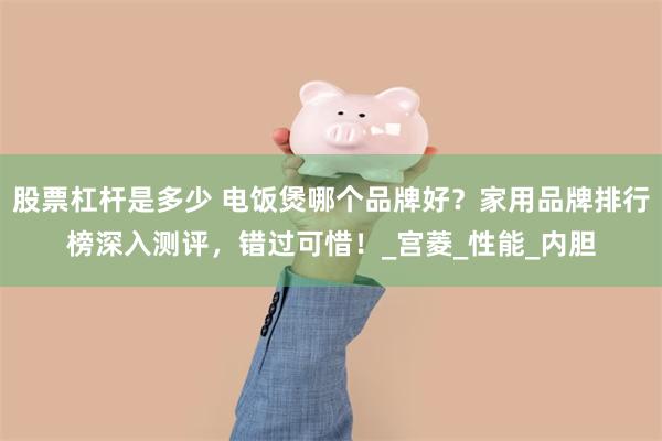股票杠杆是多少 电饭煲哪个品牌好？家用品牌排行榜深入测评，错过可惜！_宫菱_性能_内胆