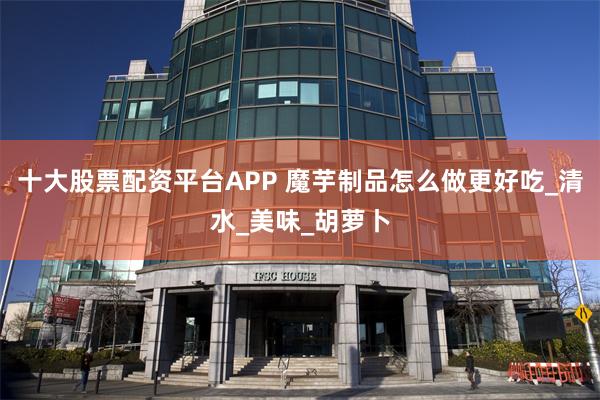 十大股票配资平台APP 魔芋制品怎么做更好吃_清水_美味_胡萝卜