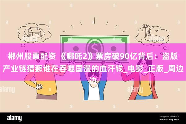 郴州股票配资 《哪吒2》票房破90亿背后：盗版产业链猖獗谁在吞噬国漫的血汗钱_电影_正版_周边
