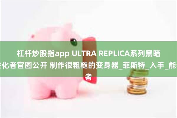 杠杆炒股指app ULTRA REPLICA系列黑暗进化者官图公开 制作很粗糙的变身器_菲斯特_入手_能者