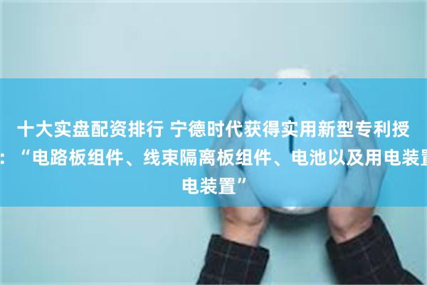 十大实盘配资排行 宁德时代获得实用新型专利授权：“电路板组件、线束隔离板组件、电池以及用电装置”