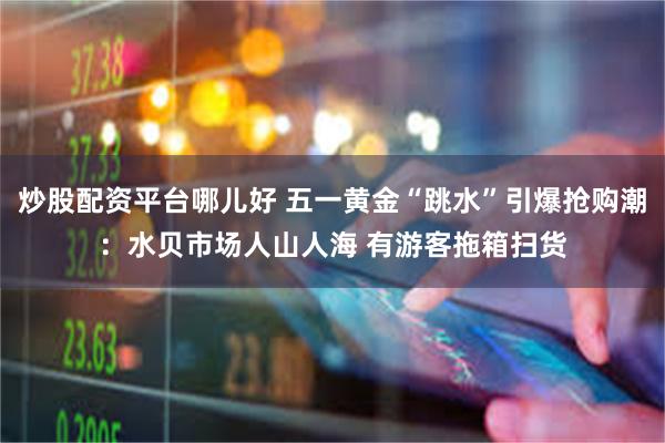 炒股配资平台哪儿好 五一黄金“跳水”引爆抢购潮：水贝市场人山人海 有游客拖箱扫货