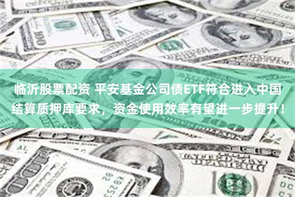 临沂股票配资 平安基金公司债ETF符合进入中国结算质押库要求，资金使用效率有望进一步提升！