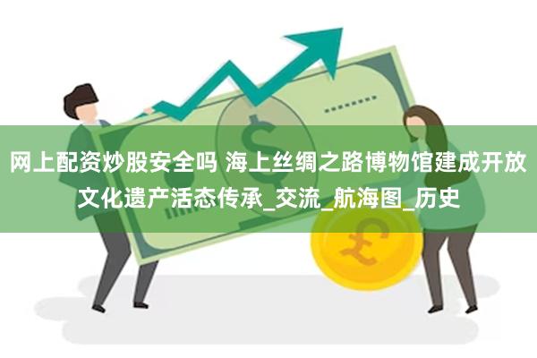 网上配资炒股安全吗 海上丝绸之路博物馆建成开放文化遗产活态传承_交流_航海图_历史