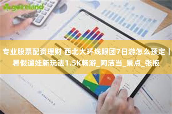 专业股票配资理财 西北大环线跟团7日游怎么预定｜暑假遛娃新玩法1.5K畅游_阿洁当_景点_张掖