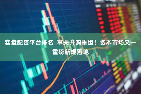 实盘配资平台排名  事关并购重组！资本市场又一重磅新规落地