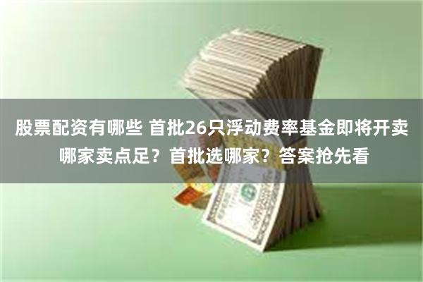 股票配资有哪些 首批26只浮动费率基金即将开卖 哪家卖点足？首批选哪家？答案抢先看