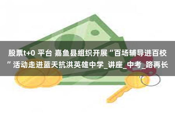 股票t+0 平台 嘉鱼县组织开展“百场辅导进百校”活动走进蓝天抗洪英雄中学_讲座_中考_路再长