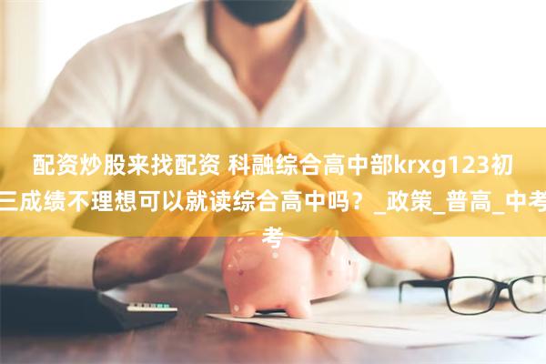 配资炒股来找配资 科融综合高中部krxg123初三成绩不理想可以就读综合高中吗？_政策_普高_中考