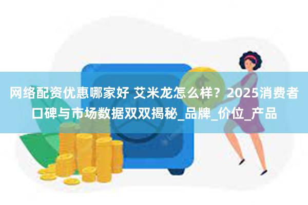 网络配资优惠哪家好 艾米龙怎么样？2025消费者口碑与市场数据双双揭秘_品牌_价位_产品