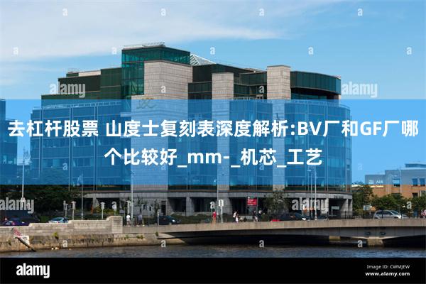 去杠杆股票 山度士复刻表深度解析:BV厂和GF厂哪个比较好_mm-_机芯_工艺