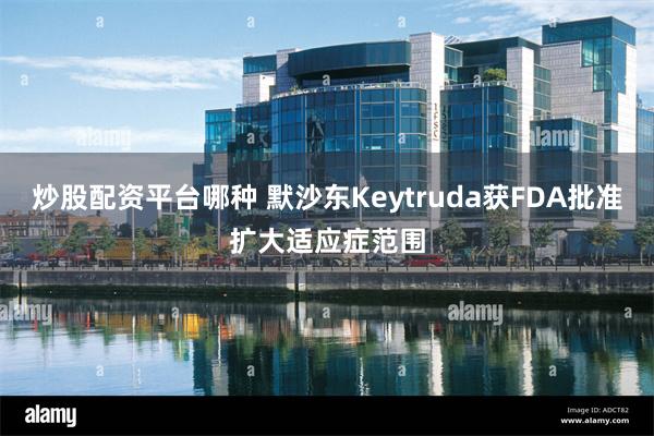 炒股配资平台哪种 默沙东Keytruda获FDA批准扩大适应症范围