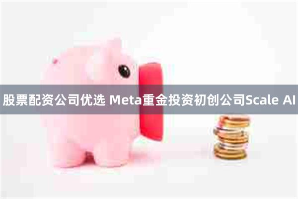 股票配资公司优选 Meta重金投资初创公司Scale AI
