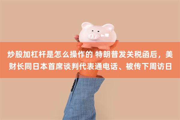 炒股加杠杆是怎么操作的 特朗普发关税函后，美财长同日本首席谈判代表通电话、被传下周访日