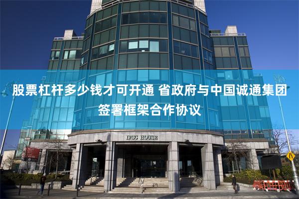 股票杠杆多少钱才可开通 省政府与中国诚通集团签署框架合作协议