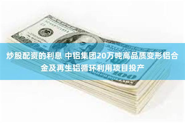 炒股配资的利息 中铝集团20万吨高品质变形铝合金及再生铝循环利用项目投产