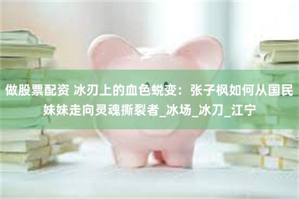 做股票配资 冰刃上的血色蜕变：张子枫如何从国民妹妹走向灵魂撕裂者_冰场_冰刀_江宁