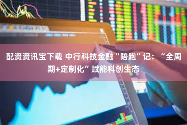 配资资讯宝下载 中行科技金融“陪跑”记：“全周期+定制化”赋能科创生态