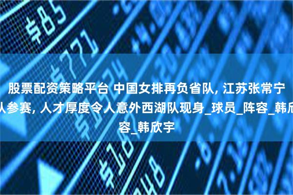 股票配资策略平台 中国女排再负省队, 江苏张常宁带队参赛, 人才厚度令人意外西湖队现身_球员_阵容_韩欣宇