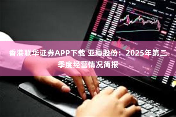 香港联华证券APP下载 亚厦股份：2025年第二季度经营情况简报