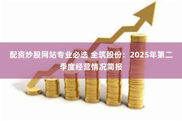 配资炒股网站专业必选 全筑股份：2025年第二季度经营情况简报