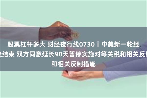 股票杠杆多大 财经夜行线0730丨中美新一轮经贸会谈结束 双方同意延长90天暂停实施对等关税和相关反制措施