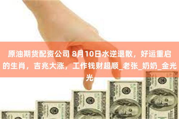 原油期货配资公司 8月10日水逆退散，好运重启的生肖，吉兆大涨，工作钱财超顺_老张_奶奶_金光