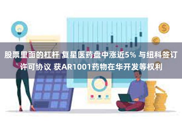 股票里面的杠杆 复星医药盘中涨近5% 与纽科签订许可协议 获AR1001药物在华开发等权利