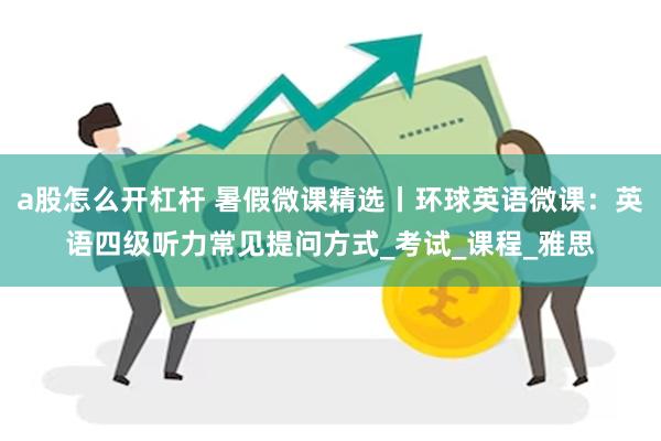 a股怎么开杠杆 暑假微课精选丨环球英语微课：英语四级听力常见提问方式_考试_课程_雅思