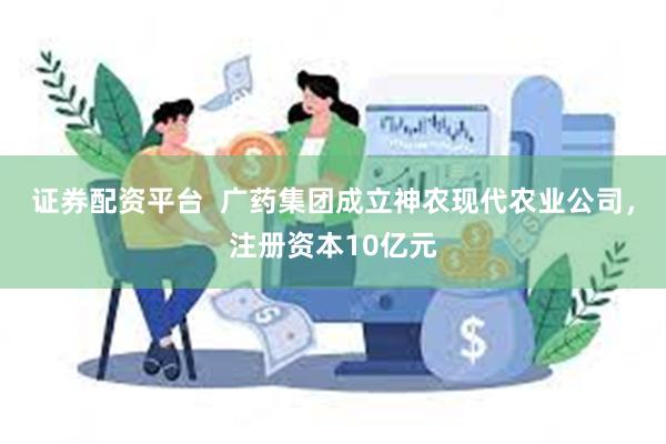 证券配资平台  广药集团成立神农现代农业公司，注册资本10亿元