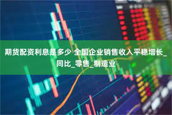 期货配资利息是多少 全国企业销售收入平稳增长_同比_零售_制造业
