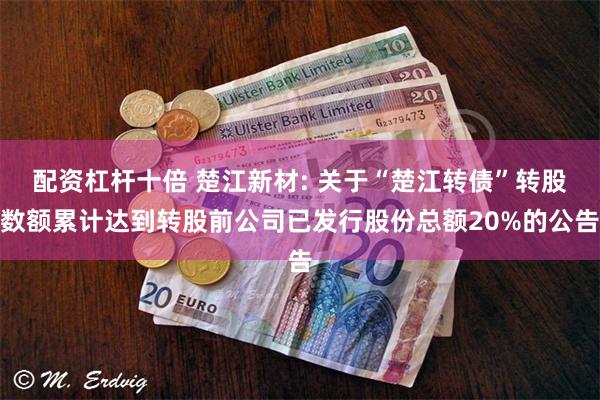 配资杠杆十倍 楚江新材: 关于“楚江转债”转股数额累计达到转股前公司已发行股份总额20%的公告