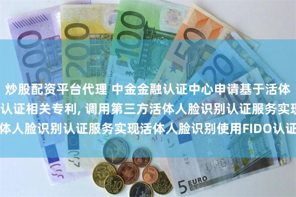 炒股配资平台代理 中金金融认证中心申请基于活体人脸识别认证的FIDO认证相关专利, 调用第三方活体人脸识别认证服务实现活体人脸识别使用FIDO认证功能