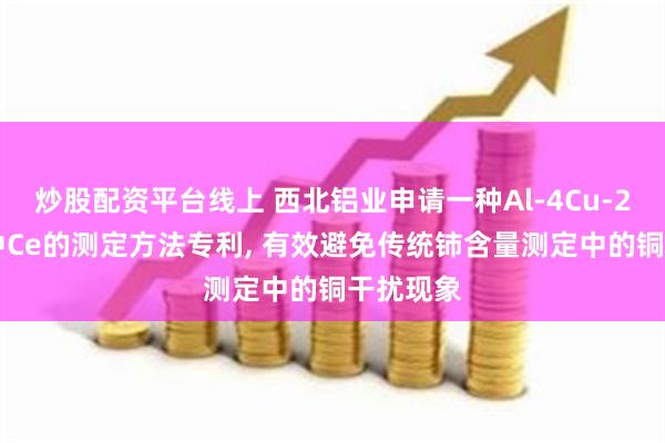 炒股配资平台线上 西北铝业申请一种Al-4Cu-2Ce合金中Ce的测定方法专利, 有效避免传统铈含量测定中的铜干扰现象