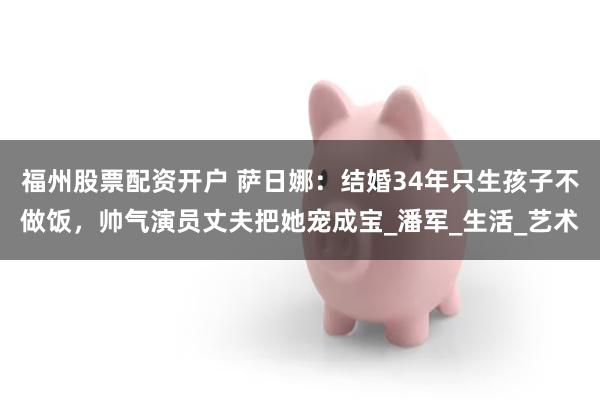 福州股票配资开户 萨日娜：结婚34年只生孩子不做饭，帅气演员丈夫把她宠成宝_潘军_生活_艺术