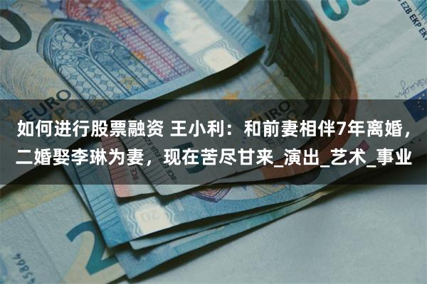 如何进行股票融资 王小利：和前妻相伴7年离婚，二婚娶李琳为妻，现在苦尽甘来_演出_艺术_事业