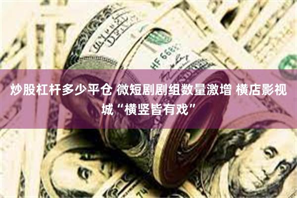 炒股杠杆多少平仓 微短剧剧组数量激增 横店影视城“横竖皆有戏”