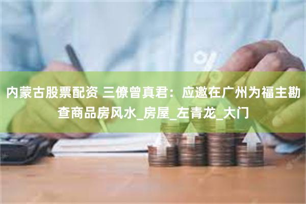 内蒙古股票配资 三僚曾真君：应邀在广州为福主勘查商品房风水_房屋_左青龙_大门