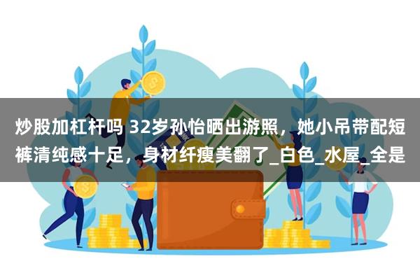炒股加杠杆吗 32岁孙怡晒出游照，她小吊带配短裤清纯感十足，身材纤瘦美翻了_白色_水屋_全是