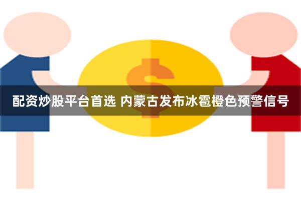 配资炒股平台首选 内蒙古发布冰雹橙色预警信号