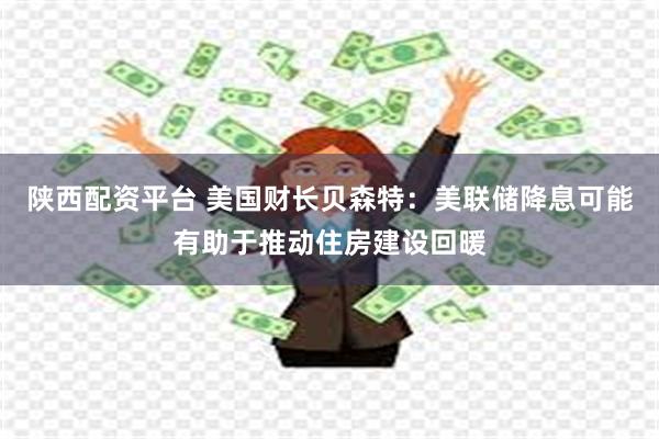 陕西配资平台 美国财长贝森特：美联储降息可能有助于推动住房建设回暖