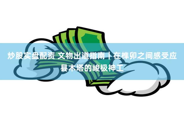 炒股实盘配资 文物出道指南｜在榫卯之间感受应县木塔的峻极神工