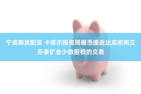 宁波期货配资 卡塔尔投资局据悉接近达成收购艾芬豪矿业少数股权的交易