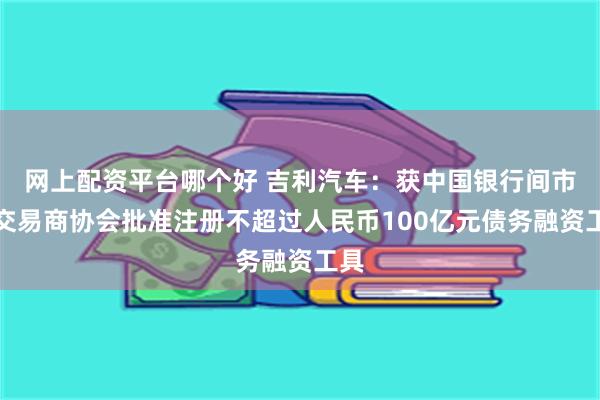 网上配资平台哪个好 吉利汽车：获中国银行间市场交易商协会批准注册不超过人民币100亿元债务融资工具